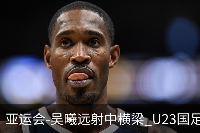 亚运会-吴曦远射中横梁 U23国足0-0憾平伊朗暂列次席